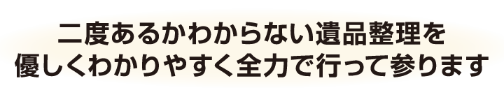 二度あるかわからない遺品整理を優しくわかりやすく全力で行って参ります