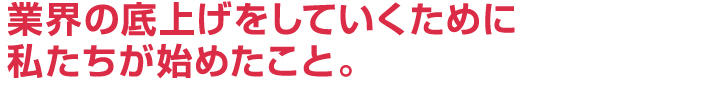 業界の底上げをしていくために、私達が始めたこと