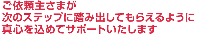 ご依頼主様が次のステップに踏み出しておらえるように真心を込めてサポートいたします。