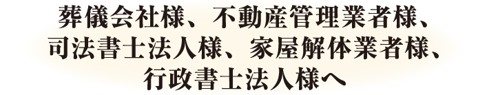 葬儀会社様、不動産管理業様、司法書士法人様、家屋解体業者様、行政書士法人様