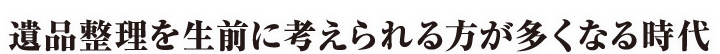 遺品整理を生前に考えられる方が多くなる時代