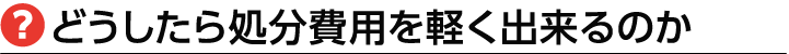 どうしたら処分費を軽くできるか？