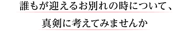 誰もがも変えるお別れのときについて、真剣に考えてみませんか？