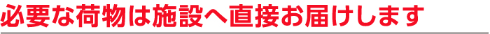 必要な荷物は施設へ直接お届けします