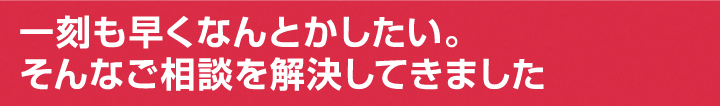 一刻もはやくなんとかしたい。そんなご相談を解決してきました