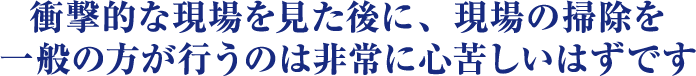 衝撃的な現場を見た後に、現場の清掃を一般の方が行うのは非常に心苦しいはずです