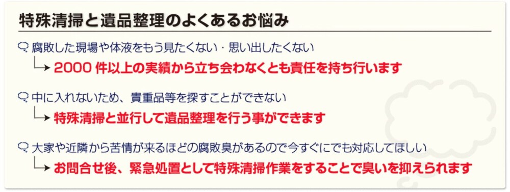 特殊清掃と遺品整理のよくあるお悩み。腐敗した現場や体液をもう見たくない、思い出したくもない。2000件以上の実績から、立ち会わなくとも責任を持ちながら行います。中に入れないため、貴重品等を探すことができない。特殊清掃と並行して遺品整理を行う事ができます。大家や近隣から苦情が来るはずの腐敗臭があるので今すぐにでも対応してほしい。→お問い合わせ後、緊急処理として特殊清掃作業をすることで臭い抑えられます。