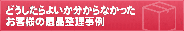 何もわからなかったお客様の遺品整理事例