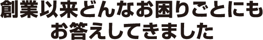 創業以来どんなお困りごとにもお答えできます