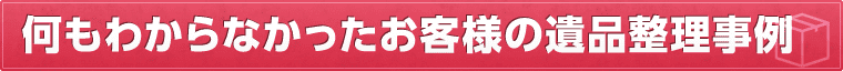 何もわからなかったお客様の遺品整理事例