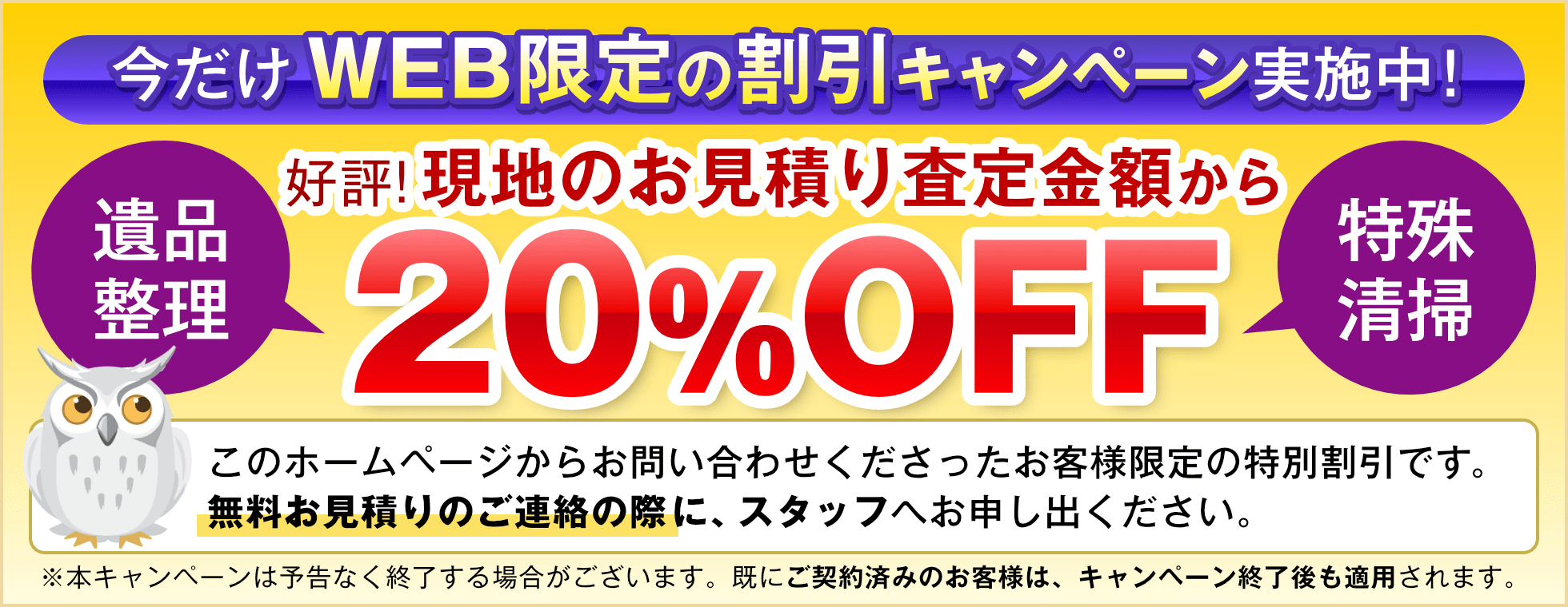 今だけWeb限定の割引キャンペーンを実施中。好評!現地のお見積もり査定金額から20%OFF。遺品整理と特殊清掃が対象です。このホームページからお問い合わせくださったお客様限定の特別割引です。無料お見積もりのご連絡の際に、スタッフへお申し出くださいませ。※本キャンペーンは予告なく終了する場合がございます。すでにご契約済みのお客様は、キャンペーン終了後も適用されます。